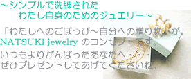 ～シンプルで洗練されたわたし自身のためのジュエリー～「わたしへのごほうび～自分への贈り物」がNATSUKI jewelryのコンセプトです。いつもよりがんばったあなたへ・・・ぜひプレゼントしてあげてくださいね